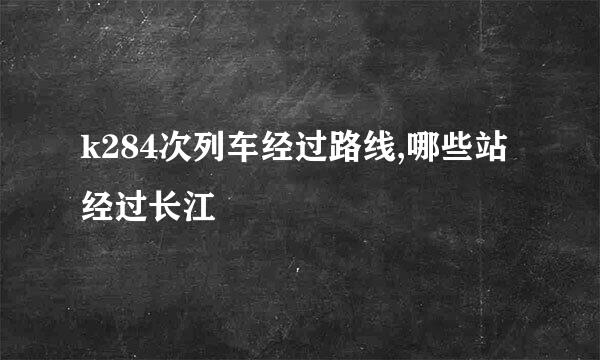 k284次列车经过路线,哪些站经过长江