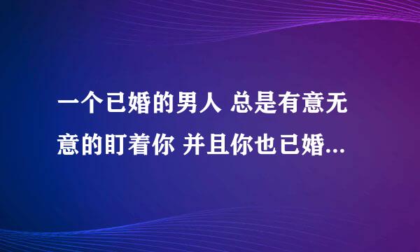 一个已婚的男人 总是有意无意的盯着你 并且你也已婚 被你发现之后她就看向别处 平时我们话也不多 接