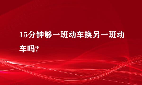 15分钟够一班动车换另一班动车吗?