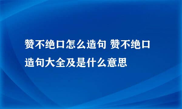 赞不绝口怎么造句 赞不绝口造句大全及是什么意思