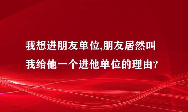 我想进朋友单位,朋友居然叫我给他一个进他单位的理由?