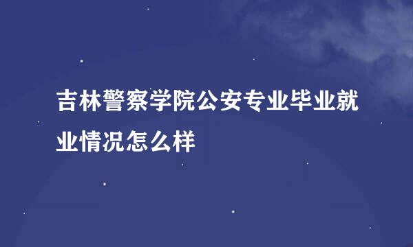 吉林警察学院公安专业毕业就业情况怎么样