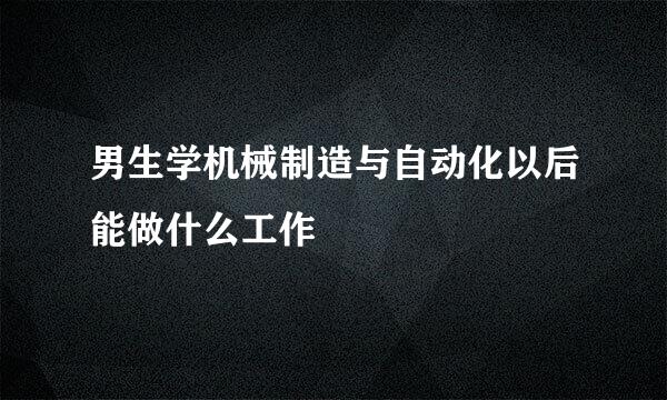 男生学机械制造与自动化以后能做什么工作