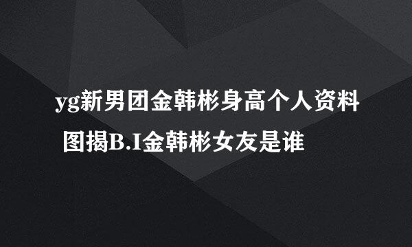 yg新男团金韩彬身高个人资料 图揭B.I金韩彬女友是谁