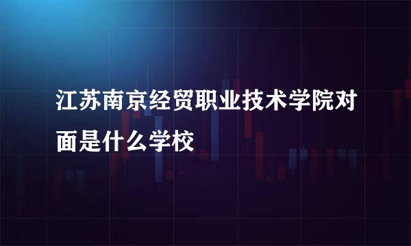 江苏南京经贸职业技术学院对面是什么学校