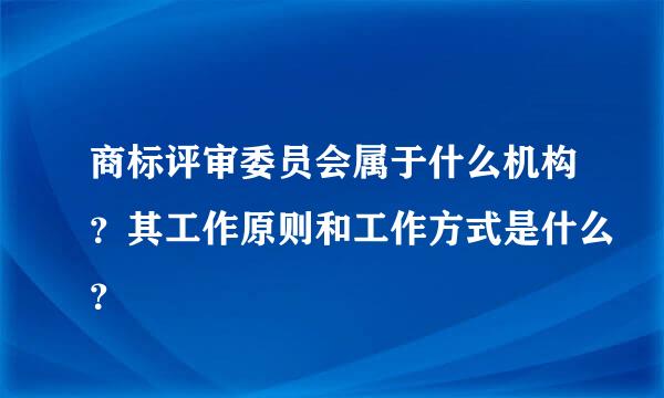 商标评审委员会属于什么机构？其工作原则和工作方式是什么？