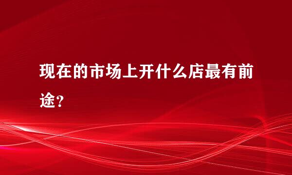 现在的市场上开什么店最有前途？