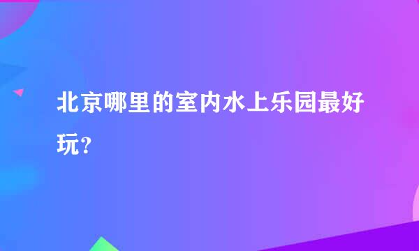 北京哪里的室内水上乐园最好玩？