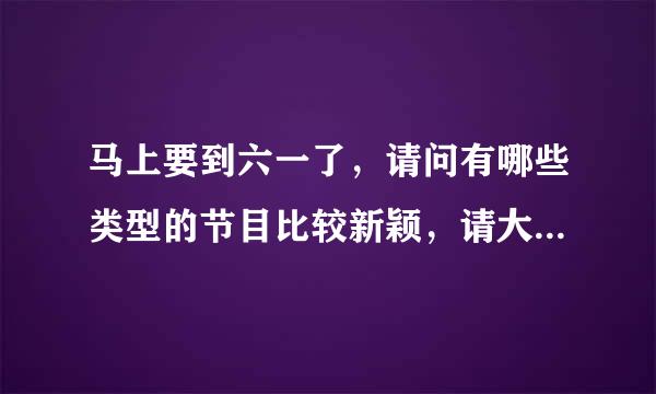 马上要到六一了，请问有哪些类型的节目比较新颖，请大家帮我指点一下。哪些内容比较好。