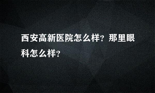 西安高新医院怎么样？那里眼科怎么样？