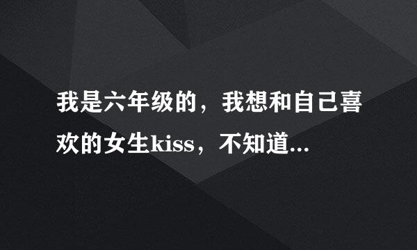 我是六年级的，我想和自己喜欢的女生kiss，不知道怎么kiss，大侠们教教我！！！！！