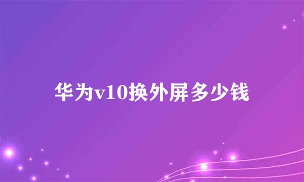 华为v10换外屏多少钱