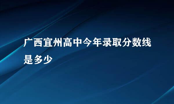 广西宜州高中今年录取分数线是多少