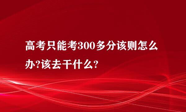 高考只能考300多分该则怎么办?该去干什么?