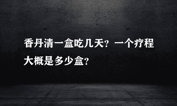 香丹清一盒吃几天？一个疗程大概是多少盒？