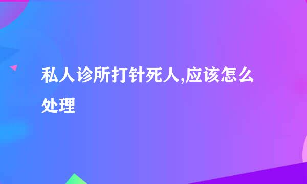 私人诊所打针死人,应该怎么处理