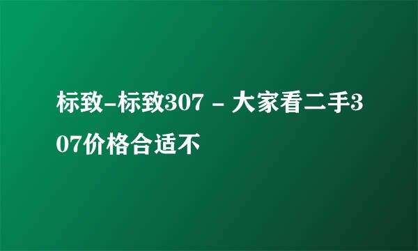 标致-标致307 - 大家看二手307价格合适不