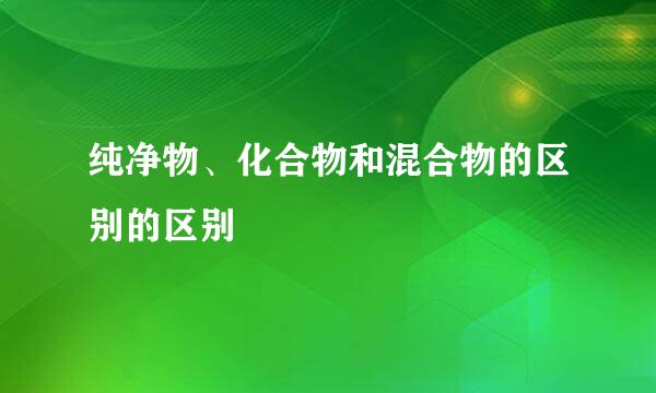 纯净物、化合物和混合物的区别的区别