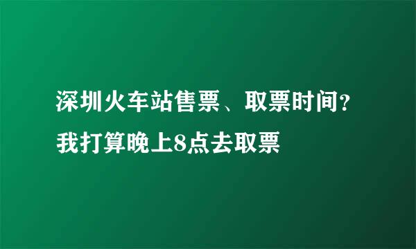 深圳火车站售票、取票时间？我打算晚上8点去取票