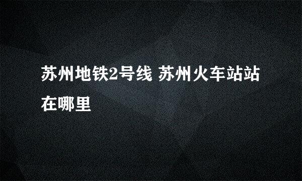 苏州地铁2号线 苏州火车站站在哪里