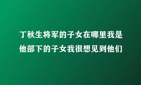 丁秋生将军的子女在哪里我是他部下的子女我很想见到他们