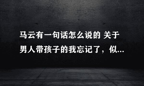 马云有一句话怎么说的 关于男人带孩子的我忘记了，似乎是当你放下面子抱起孩子~忘了