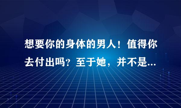 想要你的身体的男人！值得你去付出吗？至于她，并不是非常了解他。她不知道该怎么办？