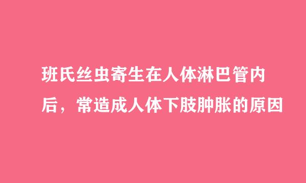 班氏丝虫寄生在人体淋巴管内后，常造成人体下肢肿胀的原因