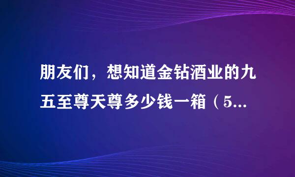 朋友们，想知道金钻酒业的九五至尊天尊多少钱一箱（52度6瓶）？