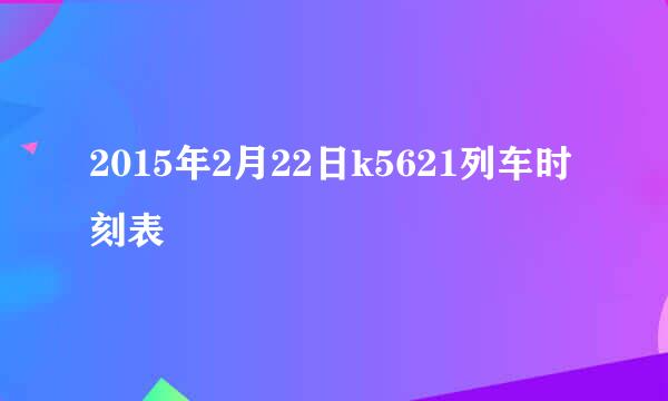 2015年2月22日k5621列车时刻表