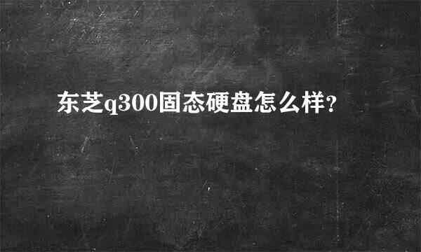 东芝q300固态硬盘怎么样？