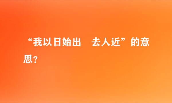 “我以日始出時去人近”的意思？