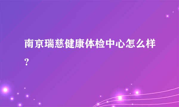 南京瑞慈健康体检中心怎么样？