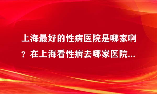 上海最好的性病医院是哪家啊？在上海看性病去哪家医院是最好的啊？