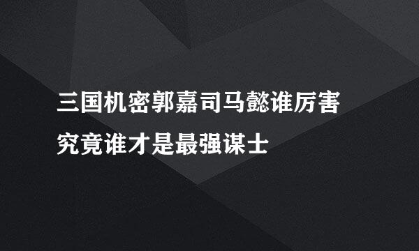 三国机密郭嘉司马懿谁厉害 究竟谁才是最强谋士