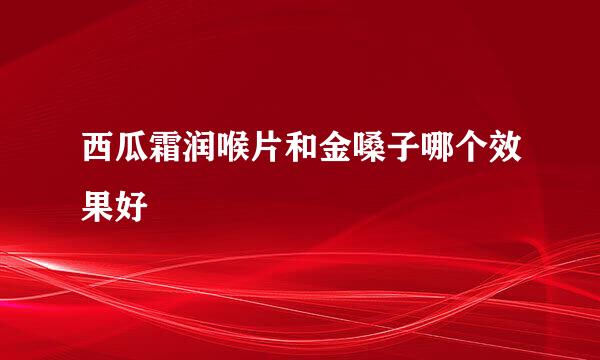 西瓜霜润喉片和金嗓子哪个效果好