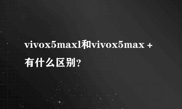 vivox5maxl和vivox5max＋有什么区别？