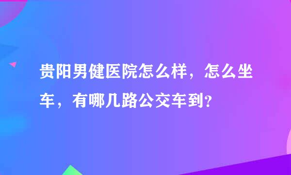 贵阳男健医院怎么样，怎么坐车，有哪几路公交车到？