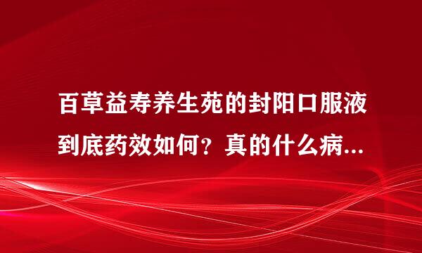 百草益寿养生苑的封阳口服液到底药效如何？真的什么病都适合吗？听说在邯郸搞活动26~月底有知情的朋友