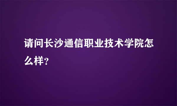 请问长沙通信职业技术学院怎么样？