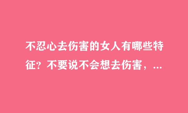 不忍心去伤害的女人有哪些特征？不要说不会想去伤害，毕竟很多男人都伤害了，，