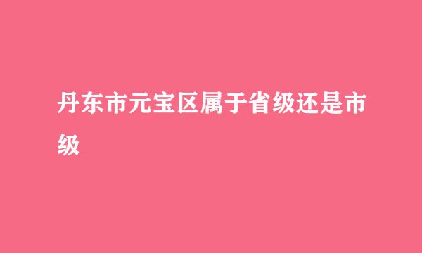 丹东市元宝区属于省级还是市级