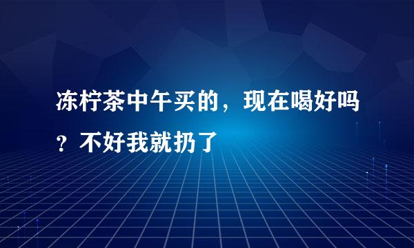 冻柠茶中午买的，现在喝好吗？不好我就扔了