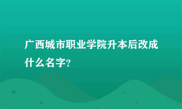 广西城市职业学院升本后改成什么名字？