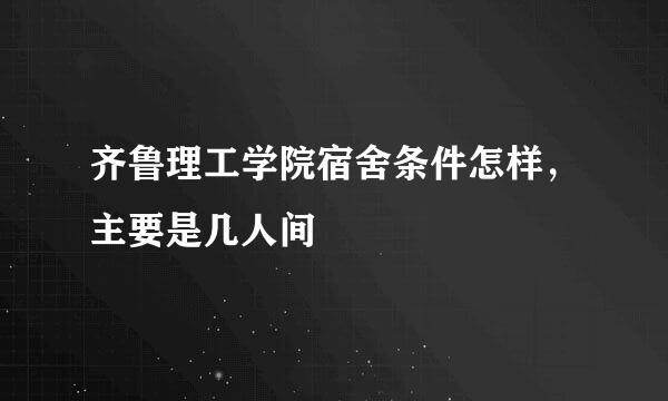 齐鲁理工学院宿舍条件怎样，主要是几人间