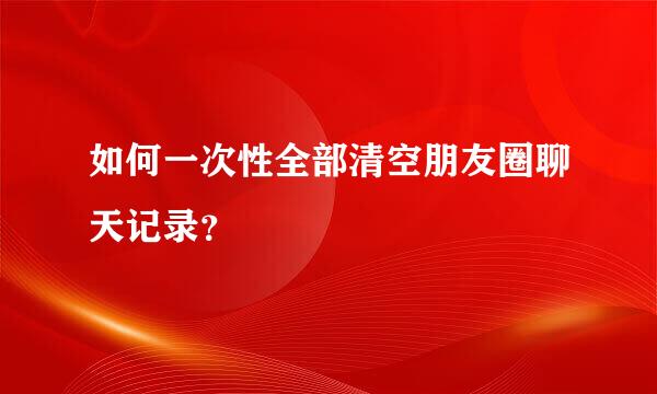 如何一次性全部清空朋友圈聊天记录？