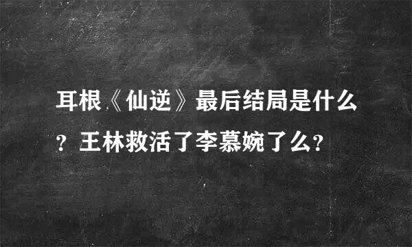 耳根《仙逆》最后结局是什么？王林救活了李慕婉了么？