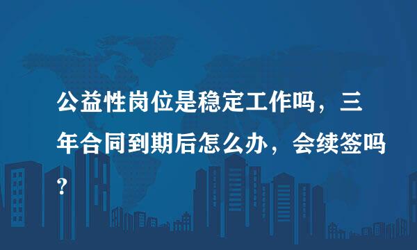 公益性岗位是稳定工作吗，三年合同到期后怎么办，会续签吗？