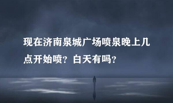 现在济南泉城广场喷泉晚上几点开始喷？白天有吗？