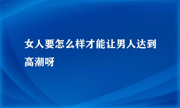 女人要怎么样才能让男人达到高潮呀